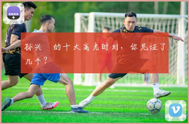 孙兴慜的十大高光时刻,你见证了几个?