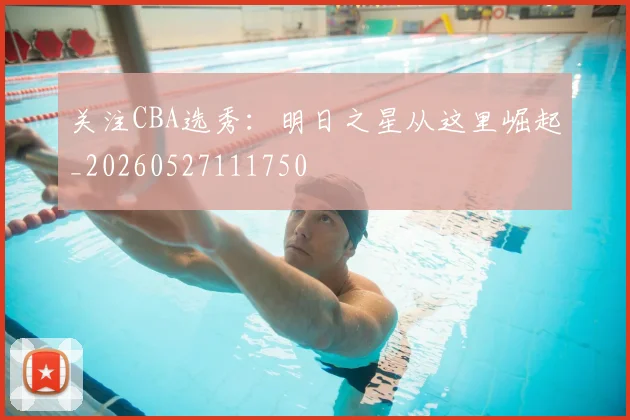 关注CBA选秀：明日之星从这里崛起_20260527111750