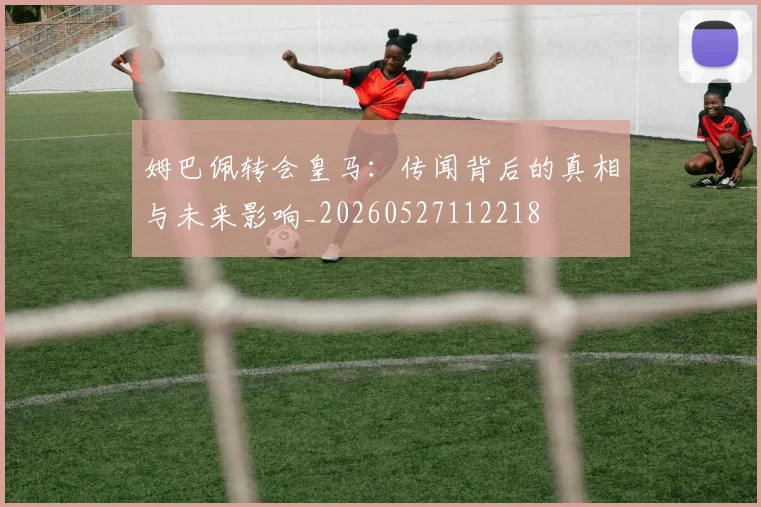 姆巴佩转会皇马：传闻背后的真相与未来影响_20260527112218