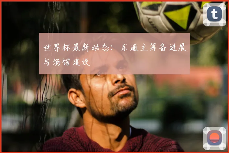 世界杯最新动态：东道主筹备进展与场馆建设