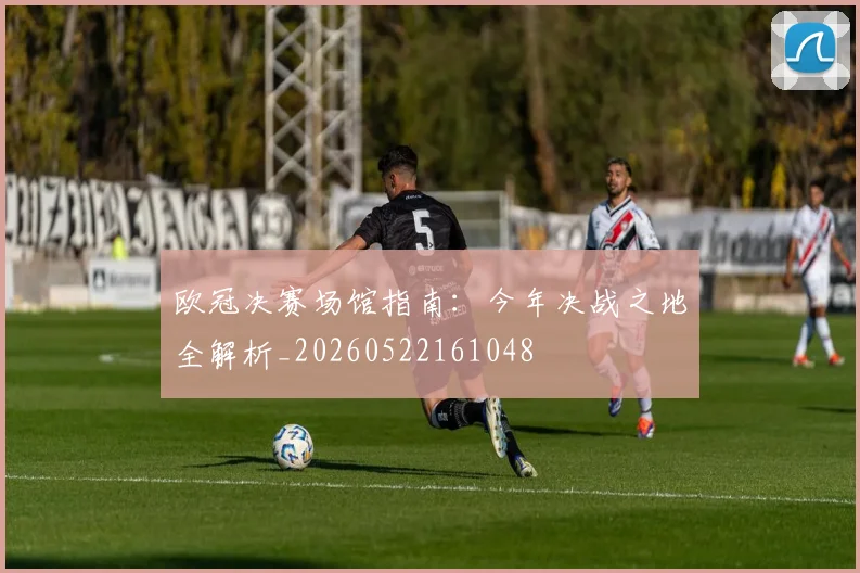 欧冠决赛场馆指南：今年决战之地全解析_20260522161048