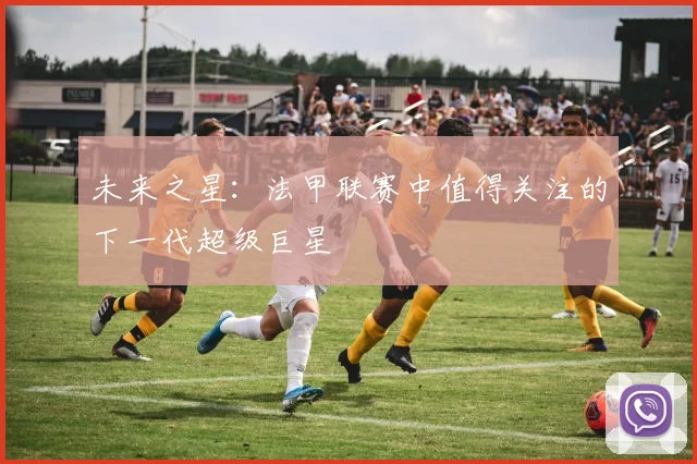 未来之星:法甲联赛中值得关注的下一代超级巨星