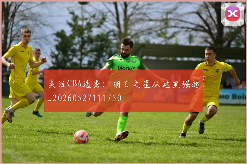 关注CBA选秀:明日之星从这里崛起_20260527111750